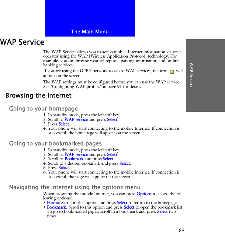 The Main MenuWAP Service89WAP ServiceThe WAP Service allows you to access mobile Internet information via your operator using the WAP (Wireless Application Protocol) technology. For example, you can browse weather reports, parking information and on-line banking services.If you are using the GPRS network to access WAP services, the icon   will appear on the screen.The WAP settings must be configured before you can use the WAP service. See "Configuring WAP profiles"on page 91 for details.Browsing the InternetGoing to your homepage1. In standby mode, press the left soft key.2. Scroll to WAP service and press Select.3. Press Select.4. Your phone will start connecting to the mobile Internet. If connection is successful, the homepage will appear on the screen.Going to your bookmarked pages1. In standby mode, press the left soft key.2. Scroll to WAP service and press Select.3. Scroll to Bookmark and press Select.4. Scroll to a desired bookmark and press Select.5. Press Select.6. Your phone will start connecting to the mobile Internet. If connection is successful, the page will appear on the screen.Navigating the Internet using the options menuWhen browsing the mobile Internet, you can press Options to access the fol-lowing options:&bull; Home: Scroll to this option and press Select to return to the homepage.&bull; Bookmark: Scroll to this option and press Select to open the bookmark list. To go to bookmarked pages, scroll to a bookmark and press Select two times.