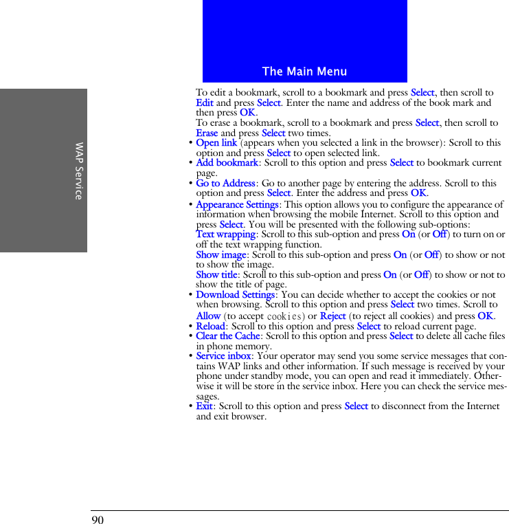 The Main MenuWAP Service90To edit a bookmark, scroll to a bookmark and press Select, then scroll to Edit and press Select. Enter the name and address of the book mark and then press OK.To erase a bookmark, scroll to a bookmark and press Select, then scroll to Erase and press Select two times.&bull; Open link (appears when you selected a link in the browser): Scroll to this option and press Select to open selected link.&bull; Add bookmark: Scroll to this option and press Select to bookmark current page.&bull; Go to Address: Go to another page by entering the address. Scroll to this option and press Select. Enter the address and press OK.&bull; Appearance Settings: This option allows you to configure the appearance of information when browsing the mobile Internet. Scroll to this option and press Select. You will be presented with the following sub-options:Text wrapping: Scroll to this sub-option and press On (or Off) to turn on or off the text wrapping function.Show image: Scroll to this sub-option and press On (or Off) to show or not to show the image.Show title: Scroll to this sub-option and press On (or Off) to show or not to show the title of page.&bull; Download Settings: You can decide whether to accept the cookies or not when browsing. Scroll to this option and press Select two times. Scroll to Allow (to accept cookies) or Reject (to reject all cookies) and press OK.&bull; Reload: Scroll to this option and press Select to reload current page.&bull; Clear the Cache: Scroll to this option and press Select to delete all cache files in phone memory.&bull; Service inbox: Your operator may send you some service messages that con-tains WAP links and other information. If such message is received by your phone under standby mode, you can open and read it immediately. Other-wise it will be store in the service inbox. Here you can check the service mes-sages.&bull; Exit: Scroll to this option and press Select to disconnect from the Internet and exit browser.