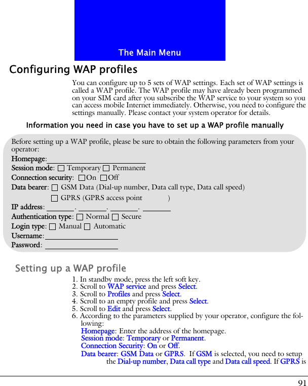 91The Main MenuConfiguring WAP profilesYou can configure up to 5 sets of WAP settings. Each set of WAP settings is called a WAP profile. The WAP profile may have already been programmed on your SIM card after you subscribe the WAP service to your system so you can access mobile Internet immediately. Otherwise, you need to configure the settings manually. Please contact your system operator for details.Setting up a WAP profile1. In standby mode, press the left soft key.2. Scroll to WAP service and press Select.3. Scroll to Profiles and press Select.4. Scroll to an empty profile and press Select.5. Scroll to Edit and press Select.6. According to the parameters supplied by your operator, configure the fol-lowing:Homepage: Enter the address of the homepage.Session mode: Temporary or Permanent.Connection Security: On or Off.Data bearer: GSM Data or GPRS. If GSM is selected, you need to setup the Dial-up number, Data call type and Data call speed. If GPRS is Before setting up a WAP profile, please be sure to obtain the following parameters from your operator:Homepage: Session mode:      Temporary      PermanentConnection security:      On      OffData bearer:      GSM Data (Dial-up number, Data call type, Data call speed)                            GPRS (GPRS access point           )IP address:               .               .               .Authentication type:      Normal      SecureLogin type:      Manual      AutomaticUsername:Password:Information you need in case you have to set up a WAP profile manually