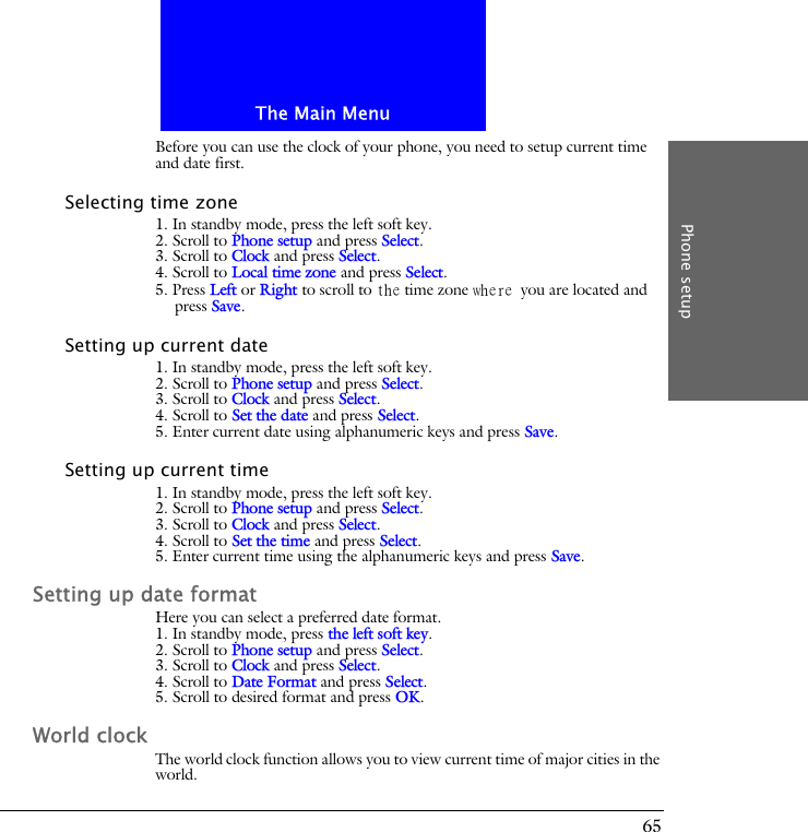 The Main MenuPhone setup65Before you can use the clock of your phone, you need to setup current time and date first.Selecting time zone1. In standby mode, press the left soft key.2. Scroll to Phone setup and press Select.3. Scroll to Clock and press Select.4. Scroll to Local time zone and press Select.5. Press Left or Right to scroll to the time zone where you are located and press Save.Setting up current date1. In standby mode, press the left soft key.2. Scroll to Phone setup and press Select.3. Scroll to Clock and press Select.4. Scroll to Set the date and press Select.5. Enter current date using alphanumeric keys and press Save.Setting up current time1. In standby mode, press the left soft key.2. Scroll to Phone setup and press Select.3. Scroll to Clock and press Select.4. Scroll to Set the time and press Select.5. Enter current time using the alphanumeric keys and press Save.Setting up date formatHere you can select a preferred date format.1. In standby mode, press the left soft key.2. Scroll to Phone setup and press Select.3. Scroll to Clock and press Select.4. Scroll to Date Format and press Select.5. Scroll to desired format and press OK.World clockThe world clock function allows you to view current time of major cities in the world.