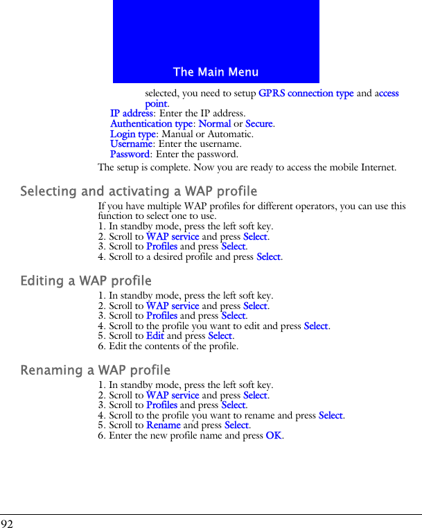 The Main Menu92selected, you need to setup GPRS connection type and access point.IP address: Enter the IP address.Authentication type: Normal or Secure.Login type: Manual or Automatic.Username: Enter the username.Password: Enter the password.The setup is complete. Now you are ready to access the mobile Internet.Selecting and activating a WAP profileIf you have multiple WAP profiles for different operators, you can use this function to select one to use.1. In standby mode, press the left soft key.2. Scroll to WAP service and press Select.3. Scroll to Profiles and press Select.4. Scroll to a desired profile and press Select.Editing a WAP profile1. In standby mode, press the left soft key.2. Scroll to WAP service and press Select.3. Scroll to Profiles and press Select.4. Scroll to the profile you want to edit and press Select.5. Scroll to Edit and press Select.6. Edit the contents of the profile.Renaming a WAP profile1. In standby mode, press the left soft key.2. Scroll to WAP service and press Select.3. Scroll to Profiles and press Select.4. Scroll to the profile you want to rename and press Select.5. Scroll to Rename and press Select.6. Enter the new profile name and press OK.