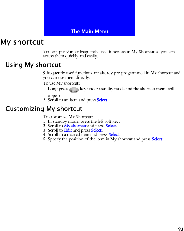 93The Main MenuMy shortcutYou can put 9 most frequently used functions in My Shortcut so you can access them quickly and easily.Using My shortcut9 frequently used functions are already pre-programmed in My shortcut and you can use them directly. To use My shortcut:1. Long press key under standby mode and the shortcut menu will appear. 2. Scroll to an item and press Select.Customizing My shortcutTo customize My Shortcut:1. In standby mode, press the left soft key.2. Scroll to My shortcut and press Select.3. Scroll to Edit and press Select.4. Scroll to a desired item and press Select.5. Specify the position of the item in My shortcut and press Select.