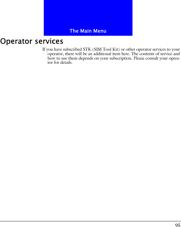 95The Main MenuOperator servicesIf you have subscribed STK (SIM Tool Kit) or other operator services to your operator, there will be an additional item here. The contents of service and how to use them depends on your subscription. Please consult your opera-tor for details.