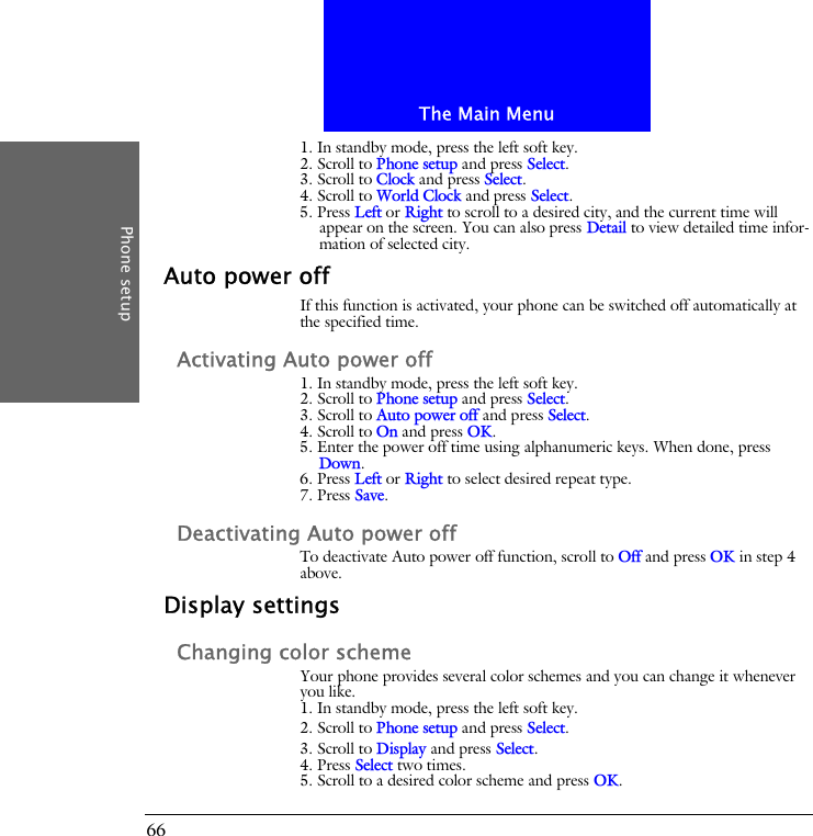 The Main MenuPhone setup661. In standby mode, press the left soft key.2. Scroll to Phone setup and press Select.3. Scroll to Clock and press Select.4. Scroll to World Clock and press Select.5. Press Left or Right to scroll to a desired city, and the current time will appear on the screen. You can also press Detail to view detailed time infor-mation of selected city.Auto power offIf this function is activated, your phone can be switched off automatically at the specified time.Activating Auto power off1. In standby mode, press the left soft key.2. Scroll to Phone setup and press Select.3. Scroll to Auto power off and press Select.4. Scroll to On and press OK.5. Enter the power off time using alphanumeric keys. When done, press Down.6. Press Left or Right to select desired repeat type.7. Press Save.Deactivating Auto power offTo deactivate Auto power off function, scroll to Off and press OK in step 4 above.Display settingsChanging color schemeYour phone provides several color schemes and you can change it whenever you like.1. In standby mode, press the left soft key.2. Scroll to Phone setup and press Select.3. Scroll to Display and press Select.4. Press Select two times.5. Scroll to a desired color scheme and press OK.
