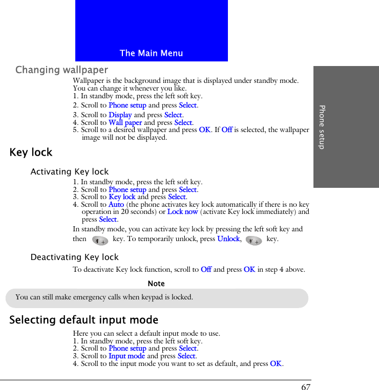 The Main MenuPhone setup67Changing wallpaperWallpaper is the background image that is displayed under standby mode. You can change it whenever you like.1. In standby mode, press the left soft key.2. Scroll to Phone setup and press Select.3. Scroll to Display and press Select.4. Scroll to Wall paper and press Select.5. Scroll to a desired wallpaper and press OK. If Off is selected, the wallpaper image will not be displayed.Key lockActivating Key lock1. In standby mode, press the left soft key.2. Scroll to Phone setup and press Select.3. Scroll to Key lock and press Select.4. Scroll to Auto (the phone activates key lock automatically if there is no key operation in 20 seconds) or Lock now (activate Key lock immediately) and press Select.In standby mode, you can activate key lock by pressing the left soft key and then  key. To temporarily unlock, press Unlock,  key.Deactivating Key lockTo deactivate Key lock function, scroll to Off and press OK in step 4 above.Selecting default input modeHere you can select a default input mode to use.1. In standby mode, press the left soft key.2. Scroll to Phone setup and press Select.3. Scroll to Input mode and press Select.4. Scroll to the input mode you want to set as default, and press OK.You can still make emergency calls when keypad is locked.Note