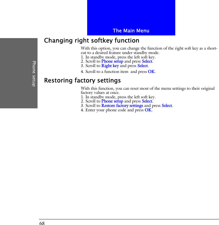 The Main MenuPhone setup68Changing right softkey functionWith this option, you can change the function of the right soft key as a short-cut to a desired feature under standby mode.1. In standby mode, press the left soft key.2. Scroll to Phone setup and press Select.3. Scroll to Right key and press Select.4. Scroll to a function item and press OK.Restoring factory settingsWith this function, you can reset most of the menu settings to their original factory values at once.1. In standby mode, press the left soft key.2. Scroll to Phone setup and press Select.3. Scroll to Restore factory settings and press Select.4. Enter your phone code and press OK.