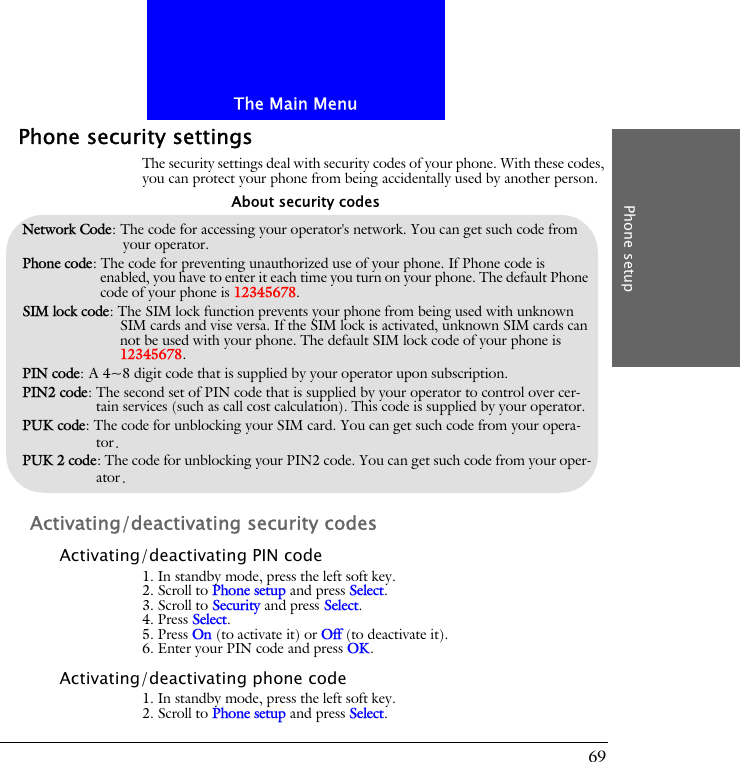 The Main MenuPhone setup69Phone security settingsThe security settings deal with security codes of your phone. With these codes, you can protect your phone from being accidentally used by another person.Activating/deactivating security codesActivating/deactivating PIN code1. In standby mode, press the left soft key.2. Scroll to Phone setup and press Select.3. Scroll to Security and press Select.4. Press Select.5. Press On (to activate it) or Off (to deactivate it).6. Enter your PIN code and press OK.Activating/deactivating phone code1. In standby mode, press the left soft key.2. Scroll to Phone setup and press Select.Network Code: The code for accessing your operator's network. You can get such code from your operator.Phone code: The code for preventing unauthorized use of your phone. If Phone code is enabled, you have to enter it each time you turn on your phone. The default Phone code of your phone is 12345678.SIM lock code: The SIM lock function prevents your phone from being used with unknown SIM cards and vise versa. If the SIM lock is activated, unknown SIM cards can not be used with your phone. The default SIM lock code of your phone is 12345678.PIN code: A 4~8 digit code that is supplied by your operator upon subscription.PIN2 code: The second set of PIN code that is supplied by your operator to control over cer-tain services (such as call cost calculation). This code is supplied by your operator.PUK code: The code for unblocking your SIM card. You can get such code from your opera-tor.PUK 2 code: The code for unblocking your PIN2 code. You can get such code from your oper-ator.About security codes
