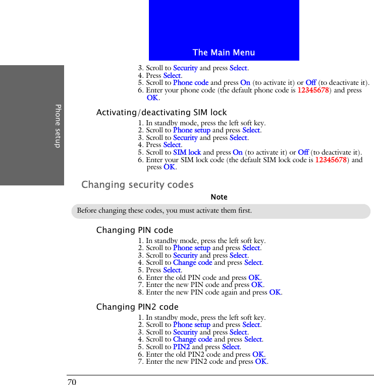 The Main MenuPhone setup703. Scroll to Security and press Select.4. Press Select.5. Scroll to Phone code and press On (to activate it) or Off (to deactivate it).6. Enter your phone code (the default phone code is 12345678) and press OK.Activating/deactivating SIM lock1. In standby mode, press the left soft key.2. Scroll to Phone setup and press Select.3. Scroll to Security and press Select.4. Press Select.5. Scroll to SIM lock and press On (to activate it) or Off (to deactivate it).6. Enter your SIM lock code (the default SIM lock code is 12345678) and press OK.Changing security codesChanging PIN code1. In standby mode, press the left soft key.2. Scroll to Phone setup and press Select.3. Scroll to Security and press Select.4. Scroll to Change code and press Select.5. Press Select.6. Enter the old PIN code and press OK.7. Enter the new PIN code and press OK.8. Enter the new PIN code again and press OK.Changing PIN2 code1. In standby mode, press the left soft key.2. Scroll to Phone setup and press Select.3. Scroll to Security and press Select.4. Scroll to Change code and press Select.5. Scroll to PIN2 and press Select.6. Enter the old PIN2 code and press OK.7. Enter the new PIN2 code and press OK.Before changing these codes, you must activate them first.Note
