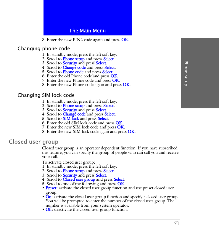 The Main MenuPhone setup718. Enter the new PIN2 code again and press OK.Changing phone code1. In standby mode, press the left soft key.2. Scroll to Phone setup and press Select.3. Scroll to Security and press Select.4. Scroll to Change code and press Select.5. Scroll to Phone code and press Select.6. Enter the old Phone code and press OK.7. Enter the new Phone code and press OK.8. Enter the new Phone code again and press OK.Changing SIM lock code1. In standby mode, press the left soft key.2. Scroll to Phone setup and press Select.3. Scroll to Security and press Select.4. Scroll to Change code and press Select.5. Scroll to SIM lock and press Select.6. Enter the old SIM lock code and press OK.7. Enter the new SIM lock code and press OK.8. Enter the new SIM lock code again and press OK.Closed user groupClosed user group is an operator dependent function. If you have subscribed this feature, you can specify the group of people who can call you and receive your call.To activate closed user group:1. In standby mode, press the left soft key.2. Scroll to Phone setup and press Select.3. Scroll to Security and press Select.4. Scroll to Closed user group and press Select.5. Scroll to one of the following and press OK.&bull; Preset: activate the closed user group function and use preset closed user group.&bull; On: activate the closed user group function and specify a closed user group. You will be prompted to enter the number of the closed user group. The number is available from your system operator.&bull; Off: deactivate the closed user group function.