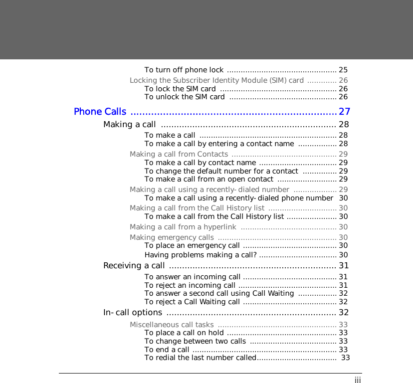 iiiTo turn off phone lock ................................................ 25Locking the Subscriber Identity Module (SIM) card ............. 26To lock the SIM card  ................................................... 26To unlock the SIM card  ............................................... 26Phone Calls ......................................................................27Making a call  ................................................................... 28To make a call  ............................................................ 28To make a call by entering a contact name  ................. 28Making a call from Contacts .............................................. 29To make a call by contact name .................................. 29To change the default number for a contact  ............... 29To make a call from an open contact  .......................... 29Making a call using a recently-dialed number  ................... 29To make a call using a recently-dialed phone number  30Making a call from the Call History list  .............................. 30To make a call from the Call History list ...................... 30Making a call from a hyperlink  .......................................... 30Making emergency calls .................................................... 30To place an emergency call ......................................... 30Having problems making a call? .................................. 30Receiving a call ................................................................ 31To answer an incoming call ......................................... 31To reject an incoming call ........................................... 31To answer a second call using Call Waiting  ................. 32To reject a Call Waiting call ......................................... 32In-call options ................................................................. 32Miscellaneous call tasks  .................................................... 33To place a call on hold ................................................ 33To change between two calls  ...................................... 33To end a call ............................................................... 33To redial the last number called...................................  33