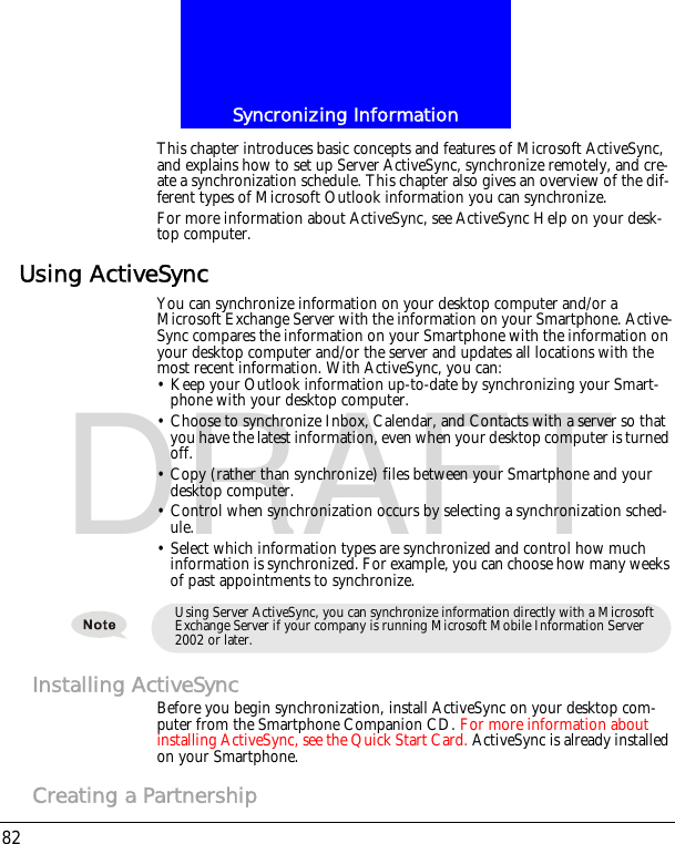 Syncronizing Information82DRAFTThis chapter introduces basic concepts and features of Microsoft ActiveSync, and explains how to set up Server ActiveSync, synchronize remotely, and cre-ate a synchronization schedule. This chapter also gives an overview of the dif-ferent types of Microsoft Outlook information you can synchronize.For more information about ActiveSync, see ActiveSync Help on your desk-top computer.Using ActiveSyncYou can synchronize information on your desktop computer and/or a Microsoft Exchange Server with the information on your Smartphone. Active-Sync compares the information on your Smartphone with the information on your desktop computer and/or the server and updates all locations with the most recent information. With ActiveSync, you can:&bull; Keep your Outlook information up-to-date by synchronizing your Smart-phone with your desktop computer.&bull; Choose to synchronize Inbox, Calendar, and Contacts with a server so that you have the latest information, even when your desktop computer is turned off.&bull; Copy (rather than synchronize) files between your Smartphone and your desktop computer.&bull; Control when synchronization occurs by selecting a synchronization sched-ule.&bull; Select which information types are synchronized and control how much information is synchronized. For example, you can choose how many weeks of past appointments to synchronize.Installing ActiveSyncBefore you begin synchronization, install ActiveSync on your desktop com-puter from the Smartphone Companion CD. For more information about installing ActiveSync, see the Quick Start Card. ActiveSync is already installed on your Smartphone.Creating a PartnershipUsing Server ActiveSync, you can synchronize information directly with a Microsoft Exchange Server if your company is running Microsoft Mobile Information Server 2002 or later.