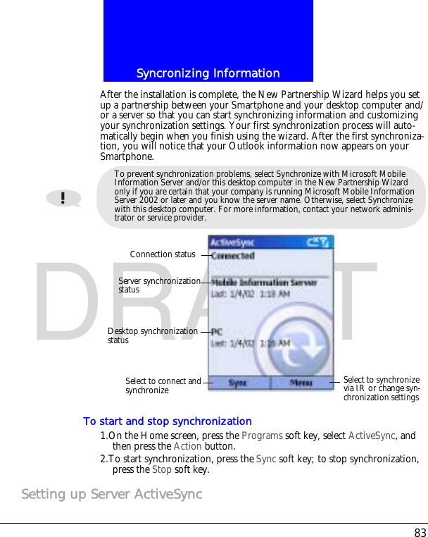 83Syncronizing InformationDRAFTAfter the installation is complete, the New Partnership Wizard helps you set up a partnership between your Smartphone and your desktop computer and/or a server so that you can start synchronizing information and customizing your synchronization settings. Your first synchronization process will auto-matically begin when you finish using the wizard. After the first synchroniza-tion, you will notice that your Outlook information now appears on your Smartphone.To start and stop synchronization1.On the Home screen, press the Programs soft key, select ActiveSync, and then press the Action button.2.To start synchronization, press the Sync soft key; to stop synchronization, press the Stop soft key.Setting up Server ActiveSyncTo prevent synchronization problems, select Synchronize with Microsoft Mobile Information Server and/or this desktop computer in the New Partnership Wizard only if you are certain that your company is running Microsoft Mobile Information Server 2002 or later and you know the server name. Otherwise, select Synchronize with this desktop computer. For more information, contact your network adminis-trator or service provider.Connection statusServer synchronization statusDesktop synchronizationstatusSelect to synchronize via IR or change syn-chronization settingsSelect to connect and synchronize