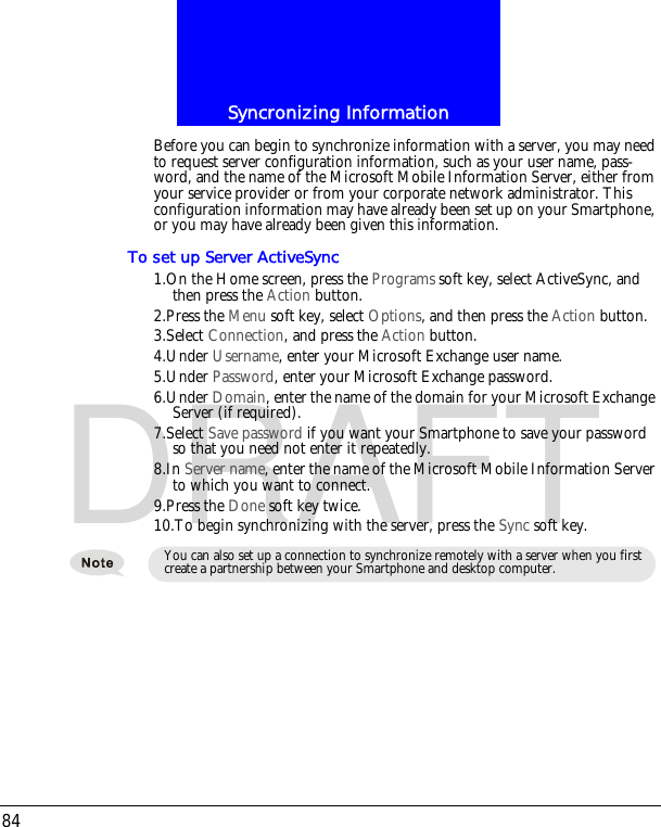 Syncronizing Information84DRAFTBefore you can begin to synchronize information with a server, you may need to request server configuration information, such as your user name, pass-word, and the name of the Microsoft Mobile Information Server, either from your service provider or from your corporate network administrator. This configuration information may have already been set up on your Smartphone, or you may have already been given this information.To set up Server ActiveSync1.On the Home screen, press the Programs soft key, select ActiveSync, and then press the Action button.2.Press the Menu soft key, select Options, and then press the Action button.3.Select Connection, and press the Action button.4.Under Username, enter your Microsoft Exchange user name.5.Under Password, enter your Microsoft Exchange password.6.Under Domain, enter the name of the domain for your Microsoft Exchange Server (if required).7.Select Save password if you want your Smartphone to save your password so that you need not enter it repeatedly.8.In Server name, enter the name of the Microsoft Mobile Information Server to which you want to connect.9.Press the Done soft key twice.10.To begin synchronizing with the server, press the Sync soft key.You can also set up a connection to synchronize remotely with a server when you first create a partnership between your Smartphone and desktop computer.