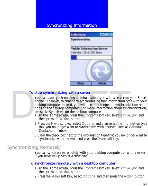 85Syncronizing InformationDRAFTTo stop synchronizing with a serverYou can stop synchronizing an information type with a server on your Smart-phone. However, to change to synchronizing that information type with your desktop computer instead, you will need to change the synchronization set-tings on the desktop computer. For more information about synchronization, see ActiveSync Help on the desktop computer.1.On the Home screen, press the Programs soft key, select ActiveSync, and then press the Action button.2.Press the Menu soft key, select Options, and then select the information type that you no longer want to synchronize with a server, such as Calendar, Contacts, or Inbox.3.Clear the check box next to the information type that you no longer want to synchronize with a server, and press the Done soft key.Synchronizing RemotelyYou can synchronize remotely with your desktop computer, or with a server, if you have set up Server ActiveSync.To synchronize remotely with a desktop computer1.On the Home screen, press the Programs soft key, select ActiveSync, and then press the Action button.2.Press the Menu soft key, select Options, and then press the Action button.