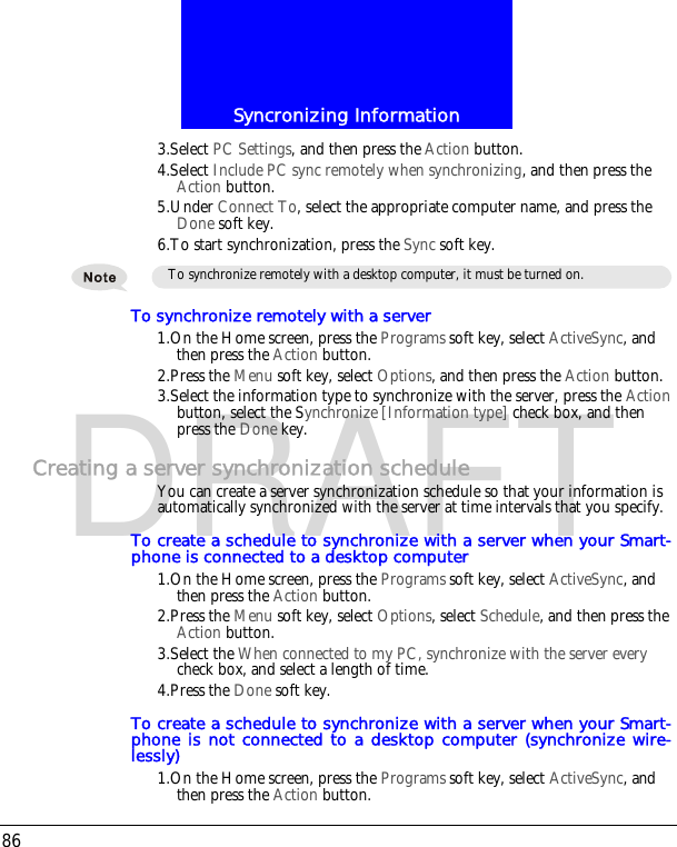 Syncronizing Information86DRAFT3.Select PC Settings, and then press the Action button.4.Select Include PC sync remotely when synchronizing, and then press the Action button.5.Under Connect To, select the appropriate computer name, and press the Done soft key.6.To start synchronization, press the Sync soft key.To synchronize remotely with a server1.On the Home screen, press the Programs soft key, select ActiveSync, and then press the Action button.2.Press the Menu soft key, select Options, and then press the Action button.3.Select the information type to synchronize with the server, press the Action button, select the Synchronize [Information type] check box, and then press the Done key.Creating a server synchronization scheduleYou can create a server synchronization schedule so that your information is automatically synchronized with the server at time intervals that you specify.To create a schedule to synchronize with a server when your Smart-phone is connected to a desktop computer1.On the Home screen, press the Programs soft key, select ActiveSync, and then press the Action button.2.Press the Menu soft key, select Options, select Schedule, and then press the Action button.3.Select the When connected to my PC, synchronize with the server every check box, and select a length of time.4.Press the Done soft key.To create a schedule to synchronize with a server when your Smart-phone is not connected to a desktop computer (synchronize wire-lessly)1.On the Home screen, press the Programs soft key, select ActiveSync, and then press the Action button.To synchronize remotely with a desktop computer, it must be turned on.