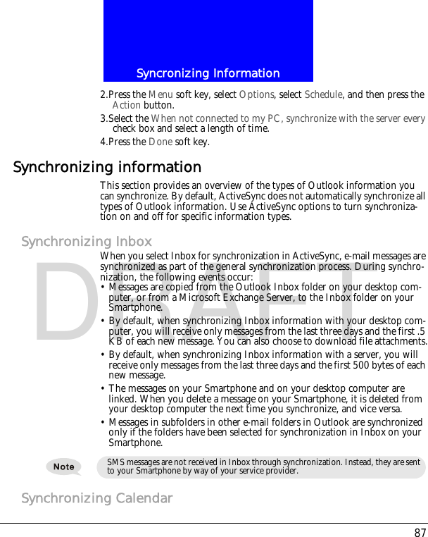 87Syncronizing InformationDRAFT2.Press the Menu soft key, select Options, select Schedule, and then press the Action button.3.Select the When not connected to my PC, synchronize with the server every check box and select a length of time.4.Press the Done soft key.Synchronizing informationThis section provides an overview of the types of Outlook information you can synchronize. By default, ActiveSync does not automatically synchronize all types of Outlook information. Use ActiveSync options to turn synchroniza-tion on and off for specific information types.Synchronizing InboxWhen you select Inbox for synchronization in ActiveSync, e-mail messages are synchronized as part of the general synchronization process. During synchro-nization, the following events occur:&bull; Messages are copied from the Outlook Inbox folder on your desktop com-puter, or from a Microsoft Exchange Server, to the Inbox folder on your Smartphone.&bull; By default, when synchronizing Inbox information with your desktop com-puter, you will receive only messages from the last three days and the first .5 KB of each new message. You can also choose to download file attachments.&bull; By default, when synchronizing Inbox information with a server, you will receive only messages from the last three days and the first 500 bytes of each new message.&bull; The messages on your Smartphone and on your desktop computer are linked. When you delete a message on your Smartphone, it is deleted from your desktop computer the next time you synchronize, and vice versa.&bull; Messages in subfolders in other e-mail folders in Outlook are synchronized only if the folders have been selected for synchronization in Inbox on your Smartphone.Synchronizing CalendarSMS messages are not received in Inbox through synchronization. Instead, they are sent to your Smartphone by way of your service provider.