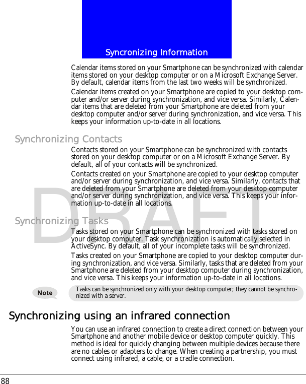 Syncronizing Information88DRAFTCalendar items stored on your Smartphone can be synchronized with calendar items stored on your desktop computer or on a Microsoft Exchange Server. By default, calendar items from the last two weeks will be synchronized.Calendar items created on your Smartphone are copied to your desktop com-puter and/or server during synchronization, and vice versa. Similarly, Calen-dar items that are deleted from your Smartphone are deleted from your desktop computer and/or server during synchronization, and vice versa. This keeps your information up-to-date in all locations.Synchronizing ContactsContacts stored on your Smartphone can be synchronized with contacts stored on your desktop computer or on a Microsoft Exchange Server. By default, all of your contacts will be synchronized.Contacts created on your Smartphone are copied to your desktop computer and/or server during synchronization, and vice versa. Similarly, contacts that are deleted from your Smartphone are deleted from your desktop computer and/or server during synchronization, and vice versa. This keeps your infor-mation up-to-date in all locations.Synchronizing TasksTasks stored on your Smartphone can be synchronized with tasks stored on your desktop computer. Task synchronization is automatically selected in ActiveSync. By default, all of your incomplete tasks will be synchronized.Tasks created on your Smartphone are copied to your desktop computer dur-ing synchronization, and vice versa. Similarly, tasks that are deleted from your Smartphone are deleted from your desktop computer during synchronization, and vice versa. This keeps your information up-to-date in all locations.Synchronizing using an infrared connectionYou can use an infrared connection to create a direct connection between your Smartphone and another mobile device or desktop computer quickly. This method is ideal for quickly changing between multiple devices because there are no cables or adapters to change. When creating a partnership, you must connect using infrared, a cable, or a cradle connection.Tasks can be synchronized only with your desktop computer; they cannot be synchro-nized with a server.