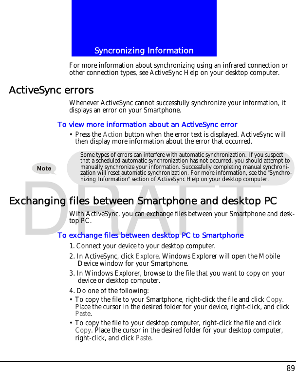 89Syncronizing InformationDRAFTFor more information about synchronizing using an infrared connection or other connection types, see ActiveSync Help on your desktop computer.ActiveSync errorsWhenever ActiveSync cannot successfully synchronize your information, it displays an error on your Smartphone.To view more information about an ActiveSync error&bull; Press the Action button when the error text is displayed. ActiveSync will then display more information about the error that occurred.Exchanging files between Smartphone and desktop PCWith ActiveSync, you can exchange files between your Smartphone and desk-top PC.To exchange files between desktop PC to Smartphone1.Connect your device to your desktop computer. 2.In ActiveSync, click Explore. Windows Explorer will open the Mobile Device window for your Smartphone.3.In Windows Explorer, browse to the file that you want to copy on your device or desktop computer.4.Do one of the following:&bull; To copy the file to your Smartphone, right-click the file and click Copy. Place the cursor in the desired folder for your device, right-click, and click Paste. &bull; To copy the file to your desktop computer, right-click the file and click Copy. Place the cursor in the desired folder for your desktop computer, right-click, and click Paste.Some types of errors can interfere with automatic synchronization. If you suspect that a scheduled automatic synchronization has not occurred, you should attempt to manually synchronize your information. Successfully completing manual synchroni-zation will reset automatic synchronization. For more information, see the "Synchro-nizing Information" section of ActiveSync Help on your desktop computer.