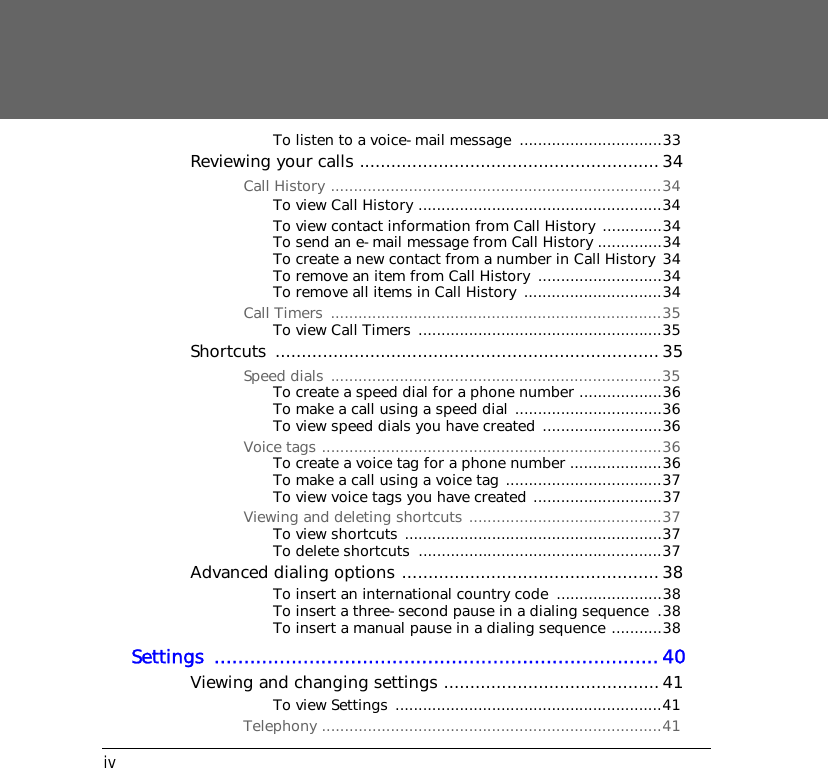 ivTo listen to a voice-mail message  ...............................33Reviewing your calls ......................................................... 34Call History ........................................................................34To view Call History .....................................................34To view contact information from Call History  .............34To send an e-mail message from Call History ..............34To create a new contact from a number in Call History 34To remove an item from Call History  ...........................34To remove all items in Call History  ..............................34Call Timers  ........................................................................35To view Call Timers .....................................................35Shortcuts .........................................................................35Speed dials ........................................................................35To create a speed dial for a phone number ..................36To make a call using a speed dial ................................36To view speed dials you have created  ..........................36Voice tags ..........................................................................36To create a voice tag for a phone number ....................36To make a call using a voice tag ..................................37To view voice tags you have created ............................37Viewing and deleting shortcuts ..........................................37To view shortcuts ........................................................37To delete shortcuts  .....................................................37Advanced dialing options .................................................38To insert an international country code  .......................38To insert a three-second pause in a dialing sequence  .38To insert a manual pause in a dialing sequence ...........38Settings ...........................................................................40Viewing and changing settings .........................................41To view Settings ..........................................................41Telephony ..........................................................................41