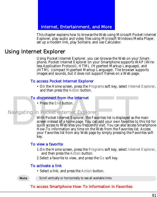 91Internet, Entertainment, and MoreDRAFTThis chapter explains how to browse the Web using Microsoft Pocket Internet Explorer, play audio and video files using Microsoft Windows Media Player, set up a modem link, play Solitaire, and use Calculator.Using Internet ExplorerUsing Pocket Internet Explorer, you can browse the Web on your Smart-phone. Pocket Internet Explorer on your Smartphone supports WAP (Wire-less Application Protocol), HTML (Hypertext Markup Language), and cHTML (compact Hypertext Markup Language). The browser supports images and sounds, but it does not support frames on a Web page.To access Pocket Internet Explorer&bull; On the Home screen, press the Programs soft key, select Internet Explorer, and then press the Action button.To disconnect from the Internet&bull; Press the End button.Navigating in Pocket Internet ExplorerWith Pocket Internet Explorer, the Favorites list is displayed as the main screen instead of a home page. You can add your own favorites to this list for quick access to Web sites you frequently visit. You can also access Smartphone How-To information any time on the Web from the Favorites list. Access your Favorites list from any Web page by simply pressing the Favorites soft key.To view a favorite1.On the Home screen, press the Programs soft key, select Internet Explorer, and then press the Action button.2.Select a favorite to view, and press the Go soft key.To activate a link&bull; Select a link, and press the Action button.To access Smartphone How-To information in FavoritesScroll vertically or horizontally to see all available links.