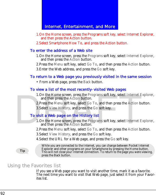 Internet, Entertainment, and More92DRAFT1.On the Home screen, press the Programs soft key, select Internet Explorer, and then press the Action button.2.Select Smartphone How To, and press the Action button.To enter the address of a Web site1.On the Home screen, press the Programs soft key, select Internet Explorer, and then press the Action button.2.Press the Menu soft key, select Go To, and then press the Action button.3.Enter the Web address, and press the Go soft key.To return to a Web page you previously visited in the same session&bull; From a Web page, press the Back button.To view a list of the most recently-visited Web pages1.On the Home screen, press the Programs soft key, select Internet Explorer, and then press the Action button.2.Press the Menu soft key, select Go To, and then press the Action button.3.Select View History, and press the Go soft key.To visit a Web page on the History list1.On the Home screen, press the Programs soft key, select Internet Explorer, and then press the Action button.2.Press the Menu soft key, select Go To, and then press the Action button.3.Select View History, and press the Go soft key.4.Select the URL for a Web page, and press the Go soft key.Using the Favorites listIf you see a Web page you want to visit another time, mark it as a favorite. The next time you want to visit that Web page, just select it from your Favor-ites list.While you are connected to the Internet, you can change between Pocket Internet Explorer and other programs on your Smartphone by pressing the Home button. This will not close your Internet connection. To return to the page you were viewing, press the Back button.