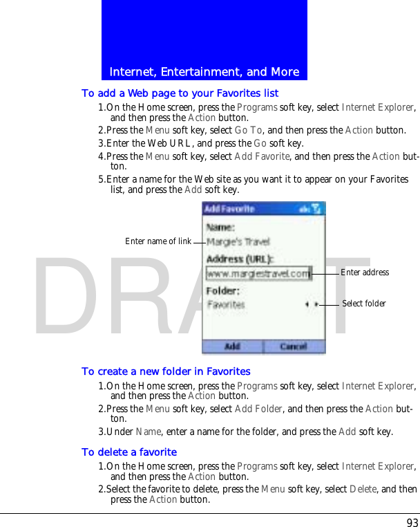 93Internet, Entertainment, and MoreDRAFTTo add a Web page to your Favorites list1.On the Home screen, press the Programs soft key, select Internet Explorer, and then press the Action button.2.Press the Menu soft key, select Go To, and then press the Action button.3.Enter the Web URL, and press the Go soft key.4.Press the Menu soft key, select Add Favorite, and then press the Action but-ton.5.Enter a name for the Web site as you want it to appear on your Favorites list, and press the Add soft key.To create a new folder in Favorites1.On the Home screen, press the Programs soft key, select Internet Explorer, and then press the Action button.2.Press the Menu soft key, select Add Folder, and then press the Action but-ton.3.Under Name, enter a name for the folder, and press the Add soft key.To delete a favorite1.On the Home screen, press the Programs soft key, select Internet Explorer, and then press the Action button.2.Select the favorite to delete, press the Menu soft key, select Delete, and then press the Action button.Enter addressSelect folderEnter name of link
