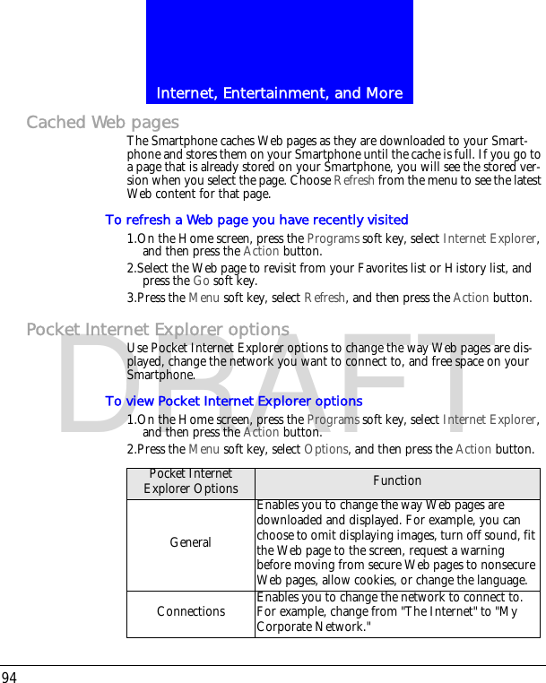 Internet, Entertainment, and More94DRAFTCached Web pagesThe Smartphone caches Web pages as they are downloaded to your Smart-phone and stores them on your Smartphone until the cache is full. If you go to a page that is already stored on your Smartphone, you will see the stored ver-sion when you select the page. Choose Refresh from the menu to see the latest Web content for that page.To refresh a Web page you have recently visited1.On the Home screen, press the Programs soft key, select Internet Explorer, and then press the Action button.2.Select the Web page to revisit from your Favorites list or History list, and press the Go soft key.3.Press the Menu soft key, select Refresh, and then press the Action button.Pocket Internet Explorer optionsUse Pocket Internet Explorer options to change the way Web pages are dis-played, change the network you want to connect to, and free space on your Smartphone.To view Pocket Internet Explorer options1.On the Home screen, press the Programs soft key, select Internet Explorer, and then press the Action button.2.Press the Menu soft key, select Options, and then press the Action button.Pocket Internet Explorer Options FunctionGeneralEnables you to change the way Web pages are downloaded and displayed. For example, you can choose to omit displaying images, turn off sound, fit the Web page to the screen, request a warning before moving from secure Web pages to nonsecure Web pages, allow cookies, or change the language.Connections Enables you to change the network to connect to. For example, change from "The Internet" to "My Corporate Network."