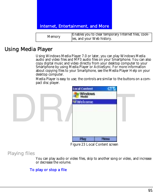 95Internet, Entertainment, and MoreDRAFTUsing Media PlayerUsing Windows Media Player 7.0 or later, you can play Windows Media audio and video files and MP3 audio files on your Smartphone. You can also copy digital music and video directly from your desktop computer to your Smartphone by using Media Player or ActiveSync. For more information about copying files to your Smartphone, see the Media Player Help on your desktop computer.Media Player is easy to use; the controls are similar to the buttons on a com-pact disc player.Figure 23 Local Content screenPlaying filesYou can play audio or video files, skip to another song or video, and increase or decrease the volume.To play or stop a fileMemory Enables you to clear temporary Internet files, cook-ies, and your Web history. 