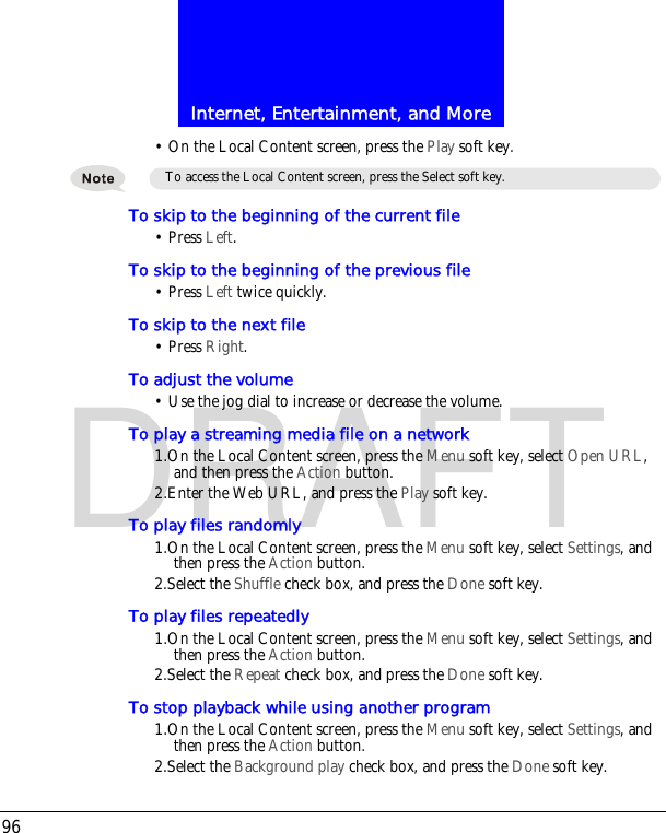 Internet, Entertainment, and More96DRAFT&bull; On the Local Content screen, press the Play soft key.To skip to the beginning of the current file&bull; Press Left.To skip to the beginning of the previous file&bull; Press Left twice quickly.To skip to the next file&bull; Press Right.To adjust the volume&bull; Use the jog dial to increase or decrease the volume.To play a streaming media file on a network1.On the Local Content screen, press the Menu soft key, select Open URL, and then press the Action button.2.Enter the Web URL, and press the Play soft key.To play files randomly1.On the Local Content screen, press the Menu soft key, select Settings, and then press the Action button.2.Select the Shuffle check box, and press the Done soft key.To play files repeatedly 1.On the Local Content screen, press the Menu soft key, select Settings, and then press the Action button.2.Select the Repeat check box, and press the Done soft key.To stop playback while using another program1.On the Local Content screen, press the Menu soft key, select Settings, and then press the Action button.2.Select the Background play check box, and press the Done soft key.To access the Local Content screen, press the Select soft key.