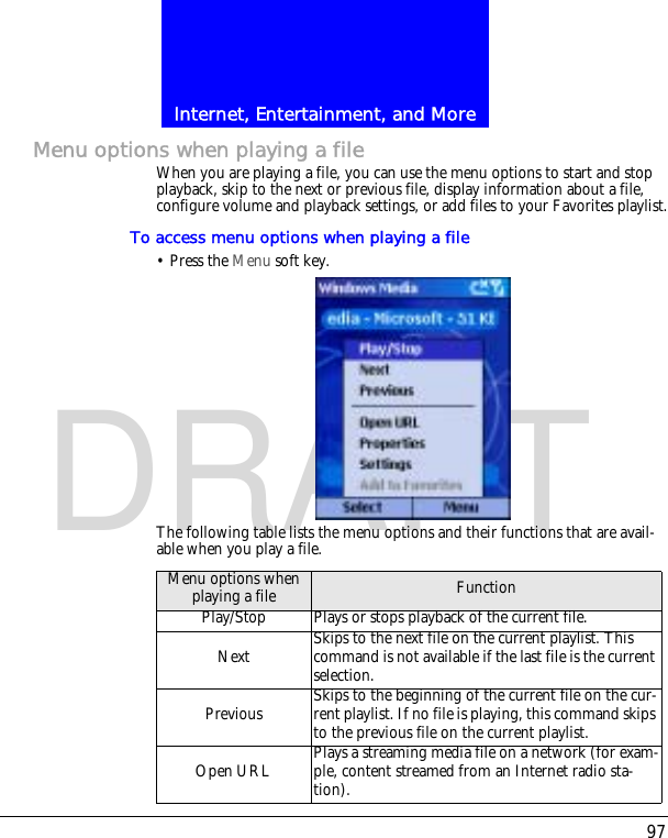 97Internet, Entertainment, and MoreDRAFTMenu options when playing a fileWhen you are playing a file, you can use the menu options to start and stop playback, skip to the next or previous file, display information about a file, configure volume and playback settings, or add files to your Favorites playlist.To access menu options when playing a file&bull; Press the Menu soft key.The following table lists the menu options and their functions that are avail-able when you play a file.Menu options when playing a file FunctionPlay/Stop Plays or stops playback of the current file.Next Skips to the next file on the current playlist. This command is not available if the last file is the current selection.Previous Skips to the beginning of the current file on the cur-rent playlist. If no file is playing, this command skips to the previous file on the current playlist.Open URL Plays a streaming media file on a network (for exam-ple, content streamed from an Internet radio sta-tion).