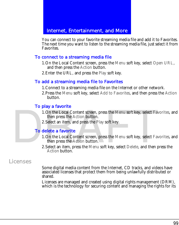 99Internet, Entertainment, and MoreDRAFTYou can connect to your favorite streaming media file and add it to Favorites. The next time you want to listen to the streaming media file, just select it from Favorites.To connect to a streaming media file1.On the Local Content screen, press the Menu soft key, select Open URL, and then press the Action button.2.Enter the URL, and press the Play soft key.To add a streaming media file to Favorites1.Connect to a streaming media file on the Internet or other network.2.Press the Menu soft key, select Add to Favorites, and then press the Action button.To play a favorite1.On the Local Content screen, press the Menu soft key, select Favorites, and then press the Action button.2.Select an item, and press the Play soft key.To delete a favorite1.On the Local Content screen, press the Menu soft key, select Favorites, and then press the Action button.2.Select an item, press the Menu soft key, select Delete, and then press the Action button.Licenses Some digital media content from the Internet, CD tracks, and videos have associated licenses that protect them from being unlawfully distributed or shared.Licenses are managed and created using digital rights management (DRM), which is the technology for securing content and managing the rights for its 