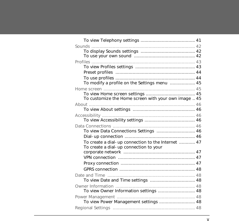 vTo view Telephony settings ......................................... 41Sounds .............................................................................. 42To display Sounds settings  ......................................... 42To use your own sound  .............................................. 42Profiles .............................................................................. 43To view Profiles settings  ............................................. 43Preset profiles  ............................................................ 44To use profiles ............................................................ 44To modify a profile on the Settings menu  ................... 45Home screen ..................................................................... 45To view Home screen settings ..................................... 45To customize the Home screen with your own image .. 45About ................................................................................ 46To view About settings  ............................................... 46Accessibility ...................................................................... 46To view Accessibility settings ...................................... 46Data Connections .............................................................. 46To view Data Connections Settings  ............................. 46Dial-up connection ..................................................... 46To create a dial-up connection to the Internet ............ 47To create a dial-up connection to your corporate network  ...................................................... 47VPN connection  .......................................................... 47Proxy connection ........................................................ 47GPRS connection ......................................................... 48Date and Time  .................................................................. 48To view Date and Time settings  .................................. 48Owner Information ............................................................ 48To view Owner Information settings ............................ 48Power Management ........................................................... 48To view Power Management settings ........................... 48Regional Settings  .............................................................. 48