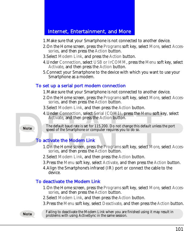 101Internet, Entertainment, and MoreDRAFT1.Make sure that your Smartphone is not connected to another device.2.On the Home screen, press the Programs soft key, select More, select Acces-sories, and then press the Action button.3.Select Modem Link, and press the Action button.4.Under Connection, select USB or IrCOMM, press the Menu soft key, select Activate, and then press the Action button.5.Connect your Smartphone to the device with which you want to use your Smartphone as a modem.To set up a serial port modem connection1.Make sure that your Smartphone is not connected to another device.2.On the Home screen, press the Programs soft key, select More, select Acces-sories, and then press the Action button.3.Select Modem Link, and then press the Action button.4.Under Connection, select Serial (COM1), press the Menu soft key, select Activate, and then press the Action button.To activate the Modem Link1.On the Home screen, press the Programs soft key, select More, select Acces-sories, and then press the Action button.2.Select Modem Link, and then press the Action button.3.Press the Menu soft key, select Activate, and then press the Action button.4.Align the Smartphone's infrared (IR) port or connect the cable to the device.To deactivate the Modem Link1.On the Home screen, press the Programs soft key, select More, select Acces-sories, and then press the Action button.2.Select Modem Link, and then press the Action button.3.Press the Menu soft key, select Deactivate, and then press the Action button.The default baud rate is set for 115,200. Do not change this default unless the port speed of the Smartphone or computer requires you to do so.Failing to deactivate the Modem Link when you are finished using it may result in problems with using ActiveSync in the same session.