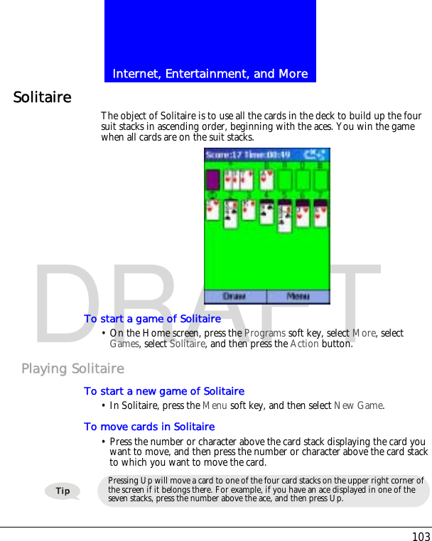 103Internet, Entertainment, and MoreDRAFTSolitaire The object of Solitaire is to use all the cards in the deck to build up the four suit stacks in ascending order, beginning with the aces. You win the game when all cards are on the suit stacks.To start a game of Solitaire&bull; On the Home screen, press the Programs soft key, select More, select Games, select Solitaire, and then press the Action button.Playing SolitaireTo start a new game of Solitaire&bull; In Solitaire, press the Menu soft key, and then select New Game.To move cards in Solitaire&bull; Press the number or character above the card stack displaying the card you want to move, and then press the number or character above the card stack to which you want to move the card.Pressing Up will move a card to one of the four card stacks on the upper right corner of the screen if it belongs there. For example, if you have an ace displayed in one of the seven stacks, press the number above the ace, and then press Up.