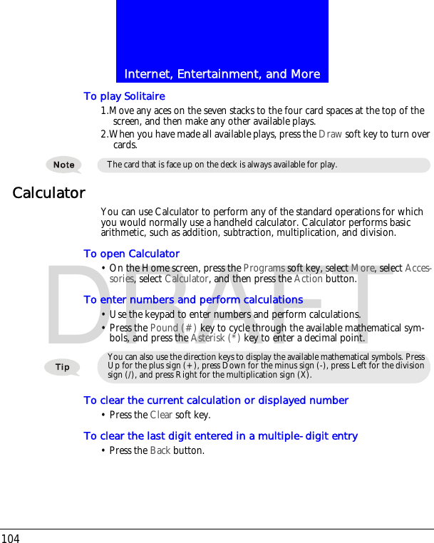 Internet, Entertainment, and More104DRAFTTo play Solitaire1.Move any aces on the seven stacks to the four card spaces at the top of the screen, and then make any other available plays.2.When you have made all available plays, press the Draw soft key to turn over cards.Calculator You can use Calculator to perform any of the standard operations for which you would normally use a handheld calculator. Calculator performs basic arithmetic, such as addition, subtraction, multiplication, and division.To open Calculator&bull; On the Home screen, press the Programs soft key, select More, select Acces-sories, select Calculator, and then press the Action button.To enter numbers and perform calculations&bull; Use the keypad to enter numbers and perform calculations.&bull; Press the Pound (#) key to cycle through the available mathematical sym-bols, and press the Asterisk (*) key to enter a decimal point.To clear the current calculation or displayed number&bull; Press the Clear soft key. To clear the last digit entered in a multiple-digit entry &bull; Press the Back button. The card that is face up on the deck is always available for play. You can also use the direction keys to display the available mathematical symbols. Press Up for the plus sign (+), press Down for the minus sign (-), press Left for the division sign (/), and press Right for the multiplication sign (X).
