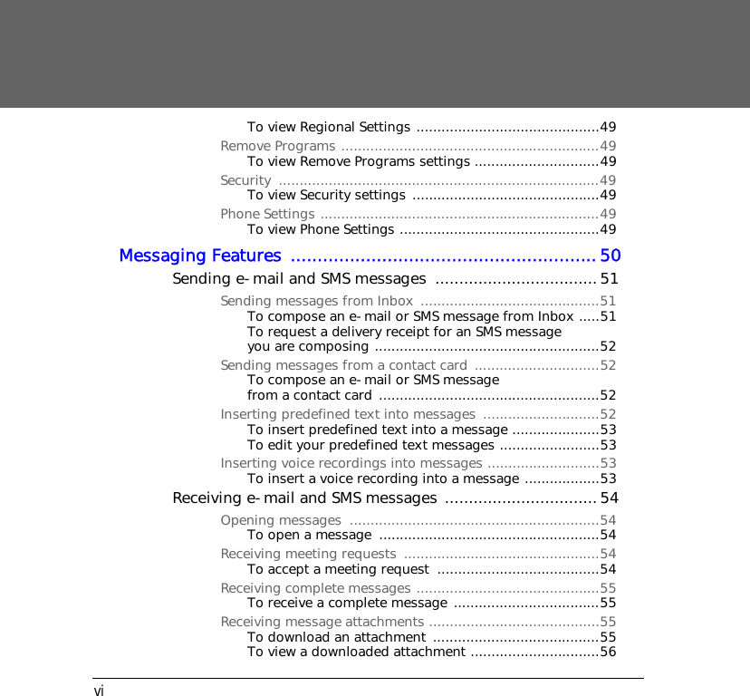 viTo view Regional Settings ............................................49Remove Programs ..............................................................49To view Remove Programs settings ..............................49Security .............................................................................49To view Security settings .............................................49Phone Settings ...................................................................49To view Phone Settings ................................................49Messaging Features .........................................................50Sending e-mail and SMS messages  ..................................51Sending messages from Inbox ...........................................51To compose an e-mail or SMS message from Inbox .....51To request a delivery receipt for an SMS message you are composing ......................................................52Sending messages from a contact card  ..............................52To compose an e-mail or SMS message from a contact card .....................................................52Inserting predefined text into messages  ............................52To insert predefined text into a message .....................53To edit your predefined text messages ........................53Inserting voice recordings into messages ...........................53To insert a voice recording into a message ..................53Receiving e-mail and SMS messages ................................ 54Opening messages  ............................................................54To open a message  .....................................................54Receiving meeting requests  ...............................................54To accept a meeting request  .......................................54Receiving complete messages ............................................55To receive a complete message ...................................55Receiving message attachments .........................................55To download an attachment  ........................................55To view a downloaded attachment ...............................56