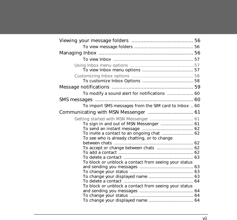 viiViewing your message folders  ......................................... 56To view message folders ............................................. 56Managing Inbox ............................................................... 56To view Inbox ............................................................. 57Using Inbox menu options  ................................................ 57To view Inbox menu options ....................................... 57Customizing Inbox options  ............................................... 58To customize Inbox Options ....................................... 58Message notifications  ...................................................... 59To modify a sound alert for notifications  .................... 60SMS messages  ................................................................. 60To import SMS messages from the SIM card to Inbox .. 60Communicating with MSN Messenger  .............................. 61Getting started with MSN Messenger ................................. 61To sign in and out of MSN Messenger ......................... 61To send an instant message  ....................................... 62To invite a contact to an ongoing chat ........................ 62To see who is already chatting, or to change between chats  ............................................................ 62To accept or change between chats  ............................ 62To add a contact ......................................................... 62To delete a contact  ..................................................... 63To block or unblock a contact from seeing your status and sending you messages ......................................... 63To change your status  ................................................ 63To change your displayed name .................................. 63To delete a contact  ..................................................... 64To block or unblock a contact from seeing your status and sending you messages ......................................... 64To change your status  ................................................ 64To change your displayed name .................................. 64