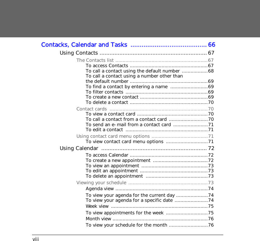 viiiContacks, Calendar and Tasks  .........................................66Using Contacts .................................................................67The Contacts list ................................................................67To access Contacts ......................................................67To call a contact using the default number ..................68To call a contact using a number other than the default number ......................................................69To find a contact by entering a name  ..........................69To filter contacts .........................................................69To create a new contact ...............................................69To delete a contact ......................................................70Contact cards  ....................................................................70To view a contact card .................................................70To call a contact from a contact card ...........................70To send an e-mail from a contact card ........................71To edit a contact  .........................................................71Using contact card menu options .......................................71To view contact card menu options  .............................71Using Calendar  ................................................................ 72To access Calendar ......................................................72To create a new appointment  ......................................72To view an appointment ..............................................73To edit an appointment ...............................................73To delete an appointment  ...........................................73Viewing your schedule .......................................................73Agenda view ................................................................74To view your agenda for the current day ......................74To view your agenda for a specific date .......................74Week view  ...................................................................75To view appointments for the week .............................75Month view ..................................................................76To view your schedule for the month ...........................76