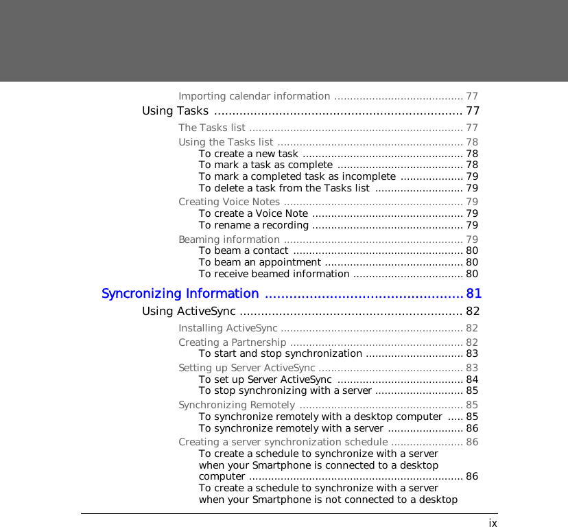 ixImporting calendar information ......................................... 77Using Tasks ..................................................................... 77The Tasks list .................................................................... 77Using the Tasks list ........................................................... 78To create a new task ................................................... 78To mark a task as complete ........................................ 78To mark a completed task as incomplete .................... 79To delete a task from the Tasks list  ............................ 79Creating Voice Notes ......................................................... 79To create a Voice Note ................................................ 79To rename a recording ................................................ 79Beaming information ......................................................... 79To beam a contact ...................................................... 80To beam an appointment ............................................ 80To receive beamed information ................................... 80Syncronizing Information .................................................81Using ActiveSync .............................................................. 82Installing ActiveSync .......................................................... 82Creating a Partnership ....................................................... 82To start and stop synchronization ............................... 83Setting up Server ActiveSync .............................................. 83To set up Server ActiveSync  ........................................ 84To stop synchronizing with a server ............................ 85Synchronizing Remotely .................................................... 85To synchronize remotely with a desktop computer  ..... 85To synchronize remotely with a server ........................ 86Creating a server synchronization schedule ....................... 86To create a schedule to synchronize with a server when your Smartphone is connected to a desktop computer .................................................................... 86To create a schedule to synchronize with a server when your Smartphone is not connected to a desktop 