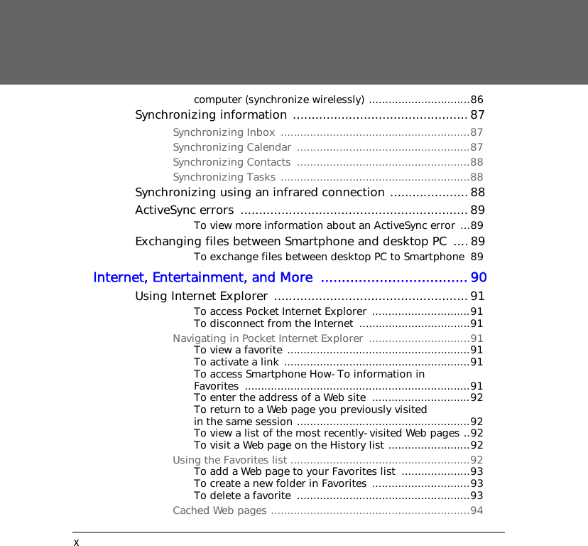 xcomputer (synchronize wirelessly) ...............................86Synchronizing information ...............................................87Synchronizing Inbox ..........................................................87Synchronizing Calendar  .....................................................87Synchronizing Contacts  .....................................................88Synchronizing Tasks ..........................................................88Synchronizing using an infrared connection .....................88ActiveSync errors  ............................................................. 89To view more information about an ActiveSync error ...89Exchanging files between Smartphone and desktop PC  ....89To exchange files between desktop PC to Smartphone  89Internet, Entertainment, and More  ...................................90Using Internet Explorer .................................................... 91To access Pocket Internet Explorer ..............................91To disconnect from the Internet  ..................................91Navigating in Pocket Internet Explorer  ...............................91To view a favorite ........................................................91To activate a link .........................................................91To access Smartphone How-To information in Favorites .....................................................................91To enter the address of a Web site  ..............................92To return to a Web page you previously visited in the same session .....................................................92To view a list of the most recently-visited Web pages ..92To visit a Web page on the History list .........................92Using the Favorites list .......................................................92To add a Web page to your Favorites list  .....................93To create a new folder in Favorites ..............................93To delete a favorite  .....................................................93Cached Web pages .............................................................94