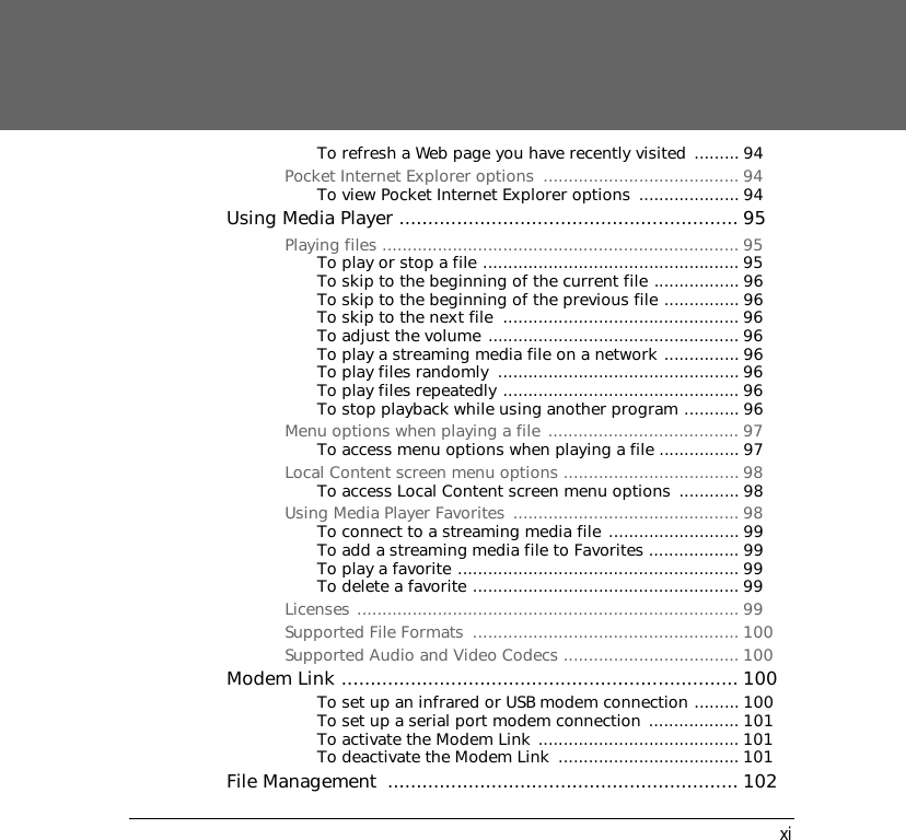 xiTo refresh a Web page you have recently visited ......... 94Pocket Internet Explorer options  ....................................... 94To view Pocket Internet Explorer options  .................... 94Using Media Player ........................................................... 95Playing files ....................................................................... 95To play or stop a file ................................................... 95To skip to the beginning of the current file ................. 96To skip to the beginning of the previous file ............... 96To skip to the next file  ............................................... 96To adjust the volume .................................................. 96To play a streaming media file on a network ............... 96To play files randomly  ................................................ 96To play files repeatedly ............................................... 96To stop playback while using another program ........... 96Menu options when playing a file ...................................... 97To access menu options when playing a file ................ 97Local Content screen menu options ................................... 98To access Local Content screen menu options  ............ 98Using Media Player Favorites  ............................................. 98To connect to a streaming media file .......................... 99To add a streaming media file to Favorites .................. 99To play a favorite ........................................................ 99To delete a favorite ..................................................... 99Licenses ............................................................................ 99Supported File Formats  ..................................................... 100Supported Audio and Video Codecs ................................... 100Modem Link ..................................................................... 100To set up an infrared or USB modem connection ......... 100To set up a serial port modem connection .................. 101To activate the Modem Link ........................................ 101To deactivate the Modem Link  .................................... 101File Management  ............................................................. 102
