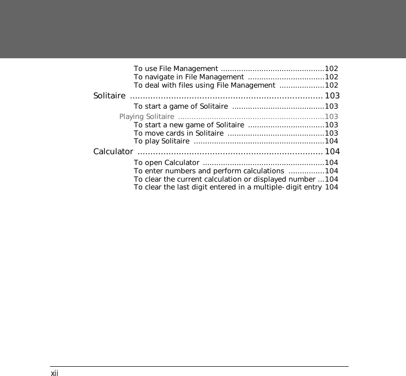 xiiTo use File Management ..............................................102To navigate in File Management  ..................................102To deal with files using File Management  ....................102Solitaire ...........................................................................103To start a game of Solitaire  .........................................103Playing Solitaire  .................................................................103To start a new game of Solitaire  ..................................103To move cards in Solitaire  ...........................................103To play Solitaire  ..........................................................104Calculator ........................................................................104To open Calculator ......................................................104To enter numbers and perform calculations  ................104To clear the current calculation or displayed number ...104To clear the last digit entered in a multiple-digit entry 104