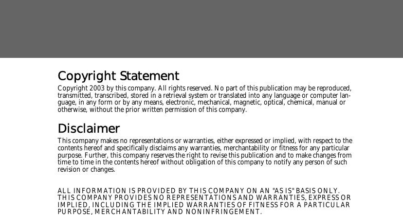 Copyright StatementCopyright 2003 by this company. All rights reserved. No part of this publication may be reproduced, transmitted, transcribed, stored in a retrieval system or translated into any language or computer lan-guage, in any form or by any means, electronic, mechanical, magnetic, optical, chemical, manual or otherwise, without the prior written permission of this company.DisclaimerThis company makes no representations or warranties, either expressed or implied, with respect to the contents hereof and specifically disclaims any warranties, merchantability or fitness for any particular purpose. Further, this company reserves the right to revise this publication and to make changes from time to time in the contents hereof without obligation of this company to notify any person of such revision or changes.ALL INFORMATION IS PROVIDED BY THIS COMPANY ON AN "AS IS" BASIS ONLY. THIS COMPANY PROVIDES NO REPRESENTATIONS AND WARRANTIES, EXPRESS OR IMPLIED, INCLUDING THE IMPLIED WARRANTIES OF FITNESS FOR A PARTICULAR PURPOSE, MERCHANTABILITY AND NONINFRINGEMENT.