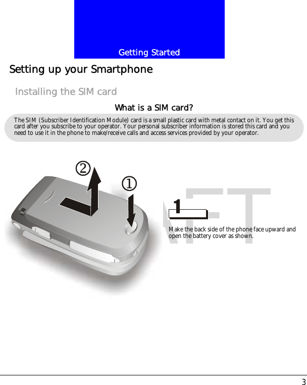 3Getting StartedDRAFTSetting up your SmartphoneInstalling the SIM cardThe SIM (Subscriber Identification Module) card is a small plastic card with metal contact on it. You get this card after you subscribe to your operator. Your personal subscriber information is stored this card and you need to use it in the phone to make/receive calls and access services provided by your operator.What is a SIM card?Make the back side of the phone face upward and open the battery cover as shown.
