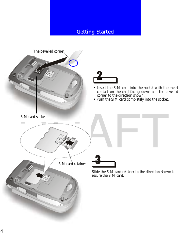 Getting Started4DRAFT&bull; Insert the SIM card into the socket with the metalcontact on the card facing down and the bevelledcorner to the direction shown.&bull; Push the SIM card completely into the socket.The bevelled cornerSIM card socketSlide the SIM card retainer to the direction shown tosecure the SIM card.SIM card retainer