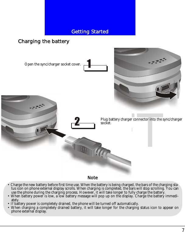 7Getting StartedDRAFTCharging the batteryOpen the sync/charger socket cover.Plug battery charger connector into the sync/chargersocket.&bull; Charge the new battery before first time use. When the battery is being charged, the bars of the charging sta-tus icon on phone external display scrolls. When charging is completed, the bars will stop scrolling. You canuse the phone during the charging process. However, it will take longer to fully charge the battery.&bull; When battery power is low, a low battery message will pop up on the display. Charge the battery immedi-ately.&bull; If battery power is completely drained, the phone will be turned off automatically.&bull; When charging a completely drained battery, it will take longer for the charging status icon to appear onphone external display.Note
