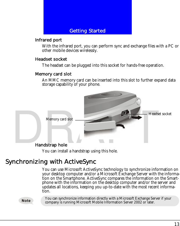 13Getting StartedDRAFTInfrared portWith the infrared port, you can perform sync and exchange files with a PC or other mobile devices wirelessly.Headset socketThe headset can be plugged into this socket for hands-free operation.Memory card slotAn MMC memory card can be inserted into this slot to further expand data storage capability of your phone.Handstrap holeYou can install a handstrap using this hole.Synchronizing with ActiveSyncYou can use Microsoft ActiveSync technology to synchronize information on your desktop computer and/or a Microsoft Exchange Server with the informa-tion on the Smartphone. ActiveSync compares the information on the Smart-phone with the information on the desktop computer and/or the server and updates all locations, keeping you up-to-date with the most recent informa-tion.Headset socketMemory card slotYou can synchronize information directly with a Microsoft Exchange Server if your company is running Microsoft Mobile Information Server 2002 or later.