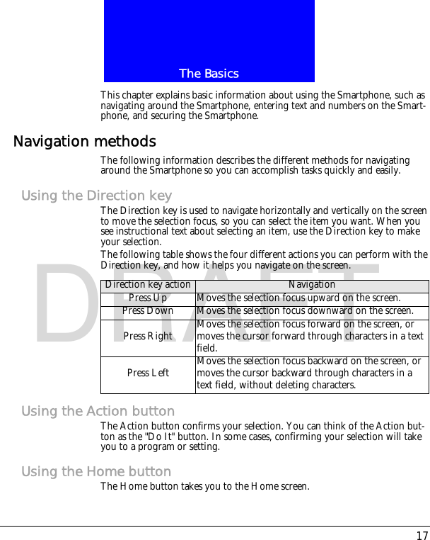 17The BasicsDRAFTThis chapter explains basic information about using the Smartphone, such as navigating around the Smartphone, entering text and numbers on the Smart-phone, and securing the Smartphone.Navigation methodsThe following information describes the different methods for navigating around the Smartphone so you can accomplish tasks quickly and easily.Using the Direction keyThe Direction key is used to navigate horizontally and vertically on the screen to move the selection focus, so you can select the item you want. When you see instructional text about selecting an item, use the Direction key to make your selection.The following table shows the four different actions you can perform with the Direction key, and how it helps you navigate on the screen.Using the Action buttonThe Action button confirms your selection. You can think of the Action but-ton as the "Do It" button. In some cases, confirming your selection will take you to a program or setting.Using the Home buttonThe Home button takes you to the Home screen.Direction key action NavigationPress Up Moves the selection focus upward on the screen.Press Down Moves the selection focus downward on the screen.Press Right Moves the selection focus forward on the screen, or moves the cursor forward through characters in a text field.Press Left Moves the selection focus backward on the screen, or moves the cursor backward through characters in a text field, without deleting characters.