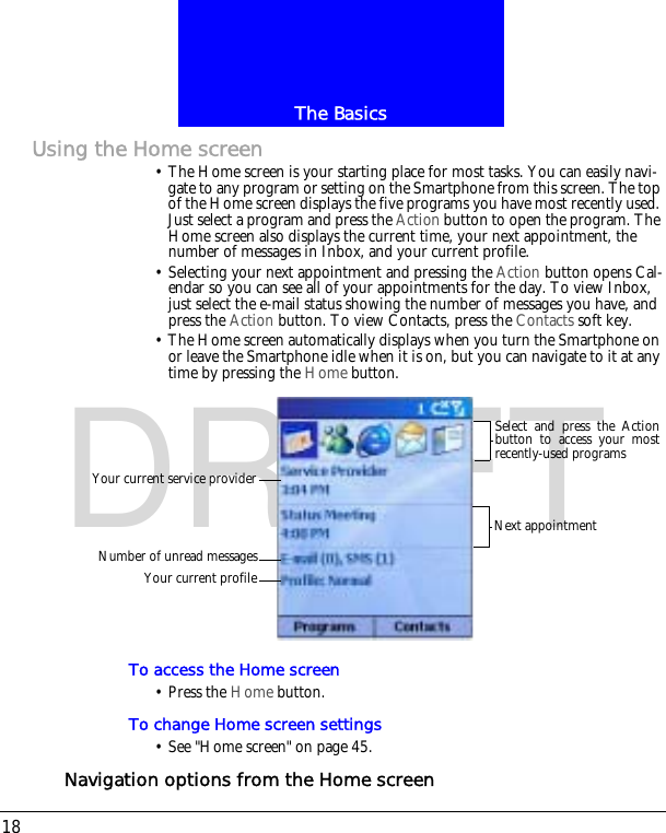 The Basics18DRAFTUsing the Home screen&bull; The Home screen is your starting place for most tasks. You can easily navi-gate to any program or setting on the Smartphone from this screen. The top of the Home screen displays the five programs you have most recently used. Just select a program and press the Action button to open the program. The Home screen also displays the current time, your next appointment, the number of messages in Inbox, and your current profile.&bull; Selecting your next appointment and pressing the Action button opens Cal-endar so you can see all of your appointments for the day. To view Inbox, just select the e-mail status showing the number of messages you have, and press the Action button. To view Contacts, press the Contacts soft key.&bull; The Home screen automatically displays when you turn the Smartphone on or leave the Smartphone idle when it is on, but you can navigate to it at any time by pressing the Home button.To access the Home screen&bull; Press the Home button.To change Home screen settings&bull; See "Home screen" on page 45.Navigation options from the Home screenYour current service providerNumber of unread messagesYour current profileSelect and press the Actionbutton to access your mostrecently-used programsNext appointment