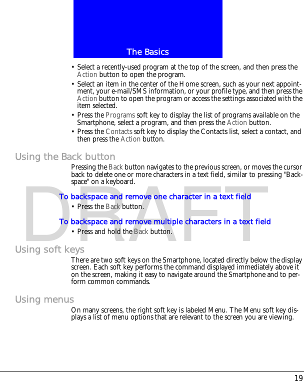 19The BasicsDRAFT&bull; Select a recently-used program at the top of the screen, and then press the Action button to open the program.&bull; Select an item in the center of the Home screen, such as your next appoint-ment, your e-mail/SMS information, or your profile type, and then press the Action button to open the program or access the settings associated with the item selected.&bull; Press the Programs soft key to display the list of programs available on the Smartphone, select a program, and then press the Action button.&bull; Press the Contacts soft key to display the Contacts list, select a contact, and then press the Action button.Using the Back buttonPressing the Back button navigates to the previous screen, or moves the cursor back to delete one or more characters in a text field, similar to pressing "Back-space" on a keyboard.To backspace and remove one character in a text field&bull; Press the Back button.To backspace and remove multiple characters in a text field&bull; Press and hold the Back button.Using soft keysThere are two soft keys on the Smartphone, located directly below the display screen. Each soft key performs the command displayed immediately above it on the screen, making it easy to navigate around the Smartphone and to per-form common commands.Using menusOn many screens, the right soft key is labeled Menu. The Menu soft key dis-plays a list of menu options that are relevant to the screen you are viewing. 